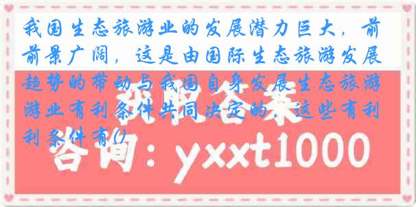 我国生态旅游业的发展潜力巨大,前景广阔,这是由国际生态旅游发展趋势的带动与我国自身发展生态旅游业有利条件共同决定的,这些有利条件有()