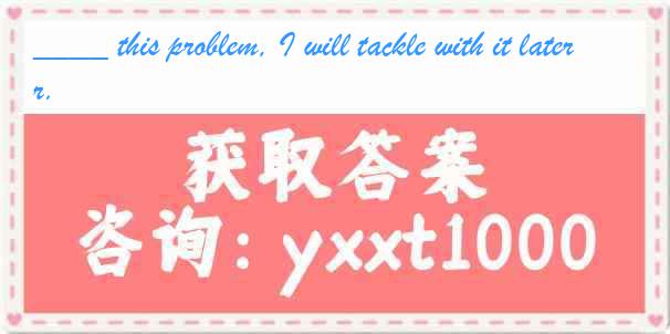 ____ this problem, I will tackle with it later.