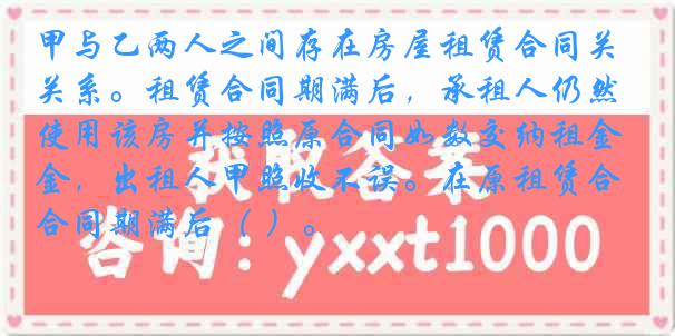 甲与乙两人之间存在房屋租赁合同关系。租赁合同期满后,承租人仍然使用该房并按照原合同如数交纳租金,出租人甲照收不误。在原租赁合同期满后( )。