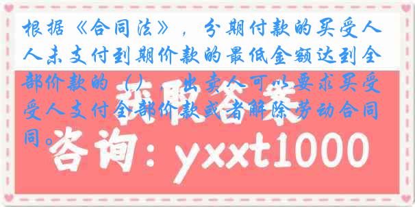 根据《合同法》,分期付款的买受人未支付到期价款的最低金额达到全部价款的(),出卖人可以要求买受人支付全部价款或者解除劳动合同。
