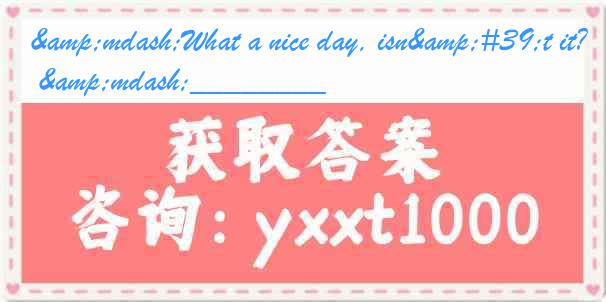 &mdash;What a nice day, isn't it? &mdash;________