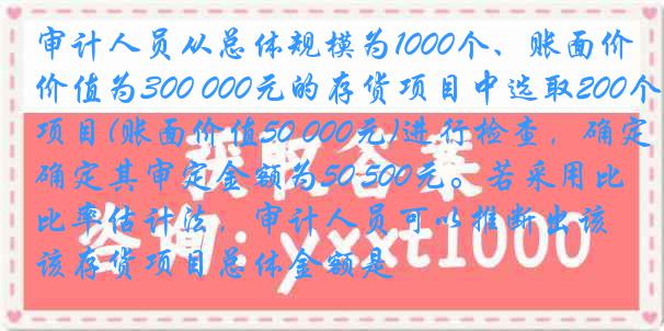 审计人员从总体规模为1000个、账面价值为300 000元的存货项目中选取200个项目(账面价值50 000元)进行检查，确定其审定金额为50 500元。若采用比率估计法，审计人员可以推断出该存货项目总体金额是