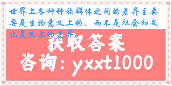 世界上各种种族群体之间的差异主要是生物意义上的，而不是社会和文化意义上的差异。