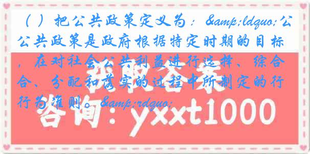 （ ）把公共政策定义为：&ldquo;公共政策是政府根据特定时期的目标，在对社会公共利益进行选择、综合、分配和落实的过程中所制定的行为准则。&rdquo;