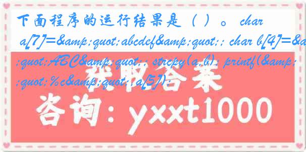 下面程序的运行结果是（ ）。 char a[7]="abcdef"; char b[4]="ABC"; strcpy(a,b); printf("%c",a[5]);