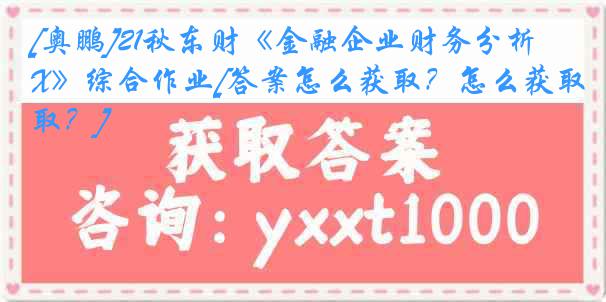 [奥鹏]21秋东财《金融企业财务分析X》综合作业[答案怎么获取？怎么获取？]