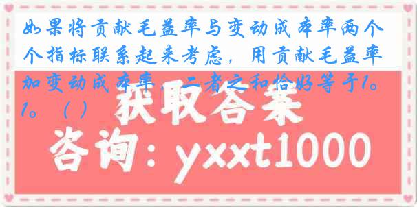 如果将贡献毛益率与变动成本率两个指标联系起来考虑，用贡献毛益率加变动成本率，二者之和恰好等于1。（ ）