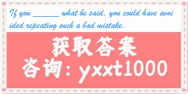 If you _____ what he said, you could have avoided repeating such a bad mistake.