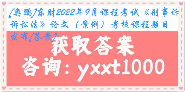 [奥鹏]东财2022年9月课程考试《刑事诉讼法》论文（案例）考核课程题目发布[答案]