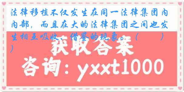 法律移植不仅发生在同一法律集团内部，而且在大的法律集团之间也发生相互吸收、借鉴的现象。（　　）