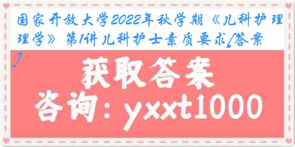 国家开放大学2022年秋学期《儿科护理学》第1讲儿科护士素质要求[答案]