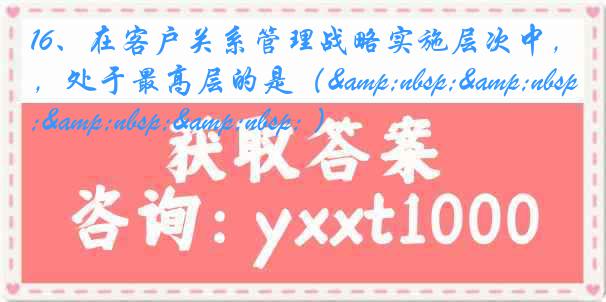 16、在客户关系管理战略实施层次中，处于最高层的是（&nbsp;&nbsp;&nbsp;&nbsp; ）
