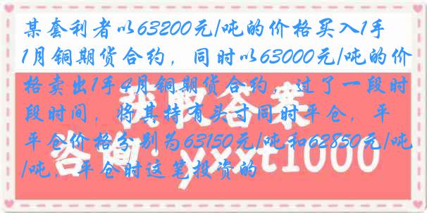 某套利者以63200元/吨的价格买入1手1月铜期货合约，同时以63000元/吨的价格卖出1手4月铜期货合约，过了一段时间，将其持有头寸同时平仓，平仓价格分别为63150元/吨和62850元/吨，平仓时这笔投资的
