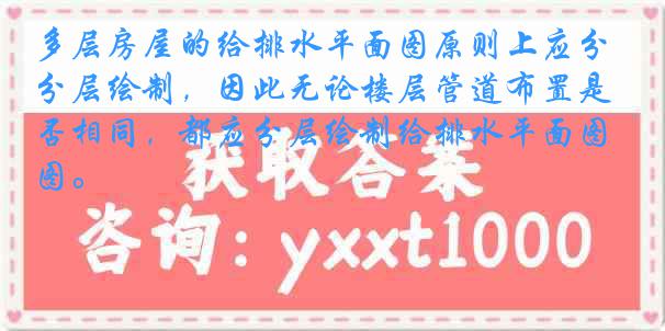 多层房屋的给排水平面图原则上应分层绘制，因此无论楼层管道布置是否相同，都应分层绘制给排水平面图。