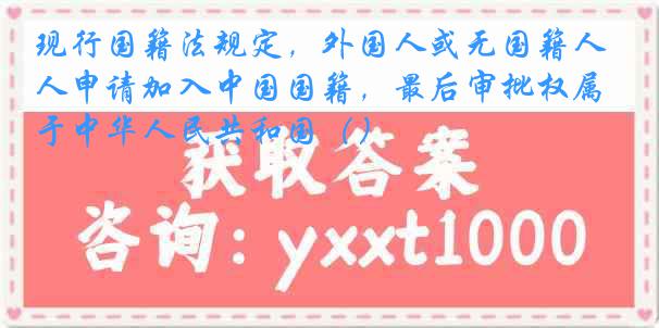 现行国籍法规定，外国人或无国籍人申请加入中国国籍，最后审批权属于中华人民共和国（）