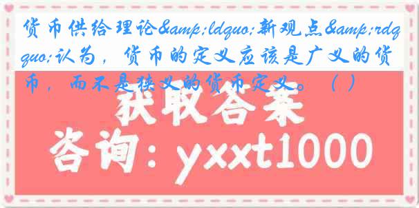 货币供给理论&ldquo;新观点&rdquo;认为，货币的定义应该是广义的货币，而不是狭义的货币定义。（ ）