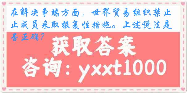 在解决争端方面，世界贸易组织禁止成员采取报复性措施。上述说法是否正确？