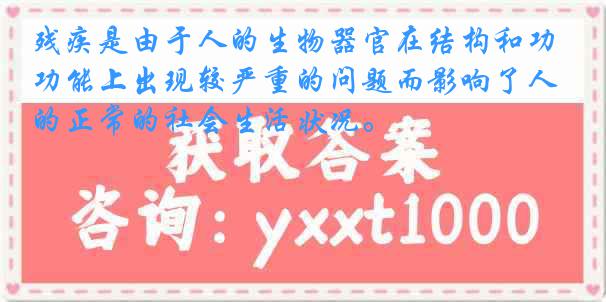 残疾是由于人的生物器官在结构和功能上出现较严重的问题而影响了人的正常的社会生活状况。