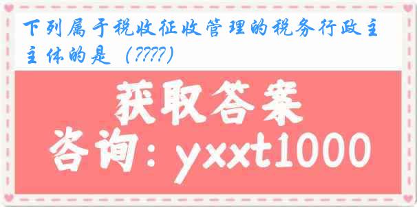 下列属于税收征收管理的税务行政主体的是（????）