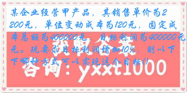 某企业经营甲产品，其销售单价为200元，单位变动成本为120元，固定成本总额为400000元，目标利润为400000元。现要求目标利润增加10%，则以下哪种方式可以实现这个目标()