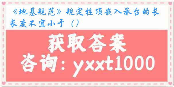 《地基规范》规定桩顶嵌入承台的长度不宜小于（）