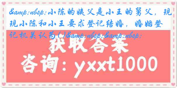 &nbsp;小陈的姨父是小王的舅父，现小陈和小王要求登记结婚，婚姻登记机关认为( )&nbsp;&nbsp;