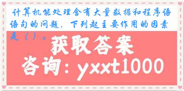 计算机能处理含有大量数据和程序语句的问题，下列起主要作用的因素是（ ）。