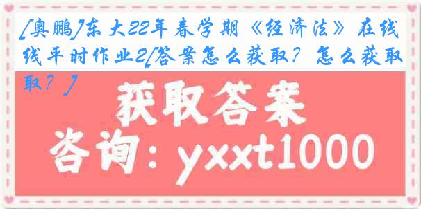 [奥鹏]东大22年春学期《经济法》在线平时作业2[答案怎么获取？怎么获取？]