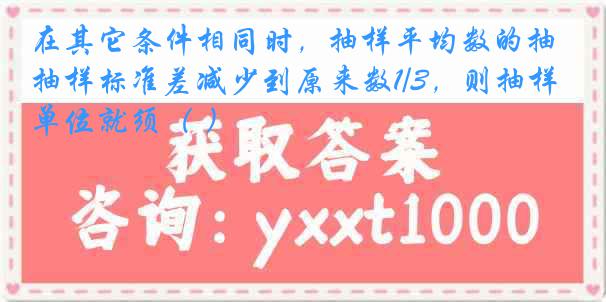 在其它条件相同时，抽样平均数的抽样标准差减少到原来数1/3，则抽样单位就须（ ）