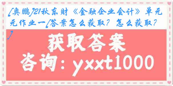 [奥鹏]21秋东财《金融企业会计》单元作业一[答案怎么获取？怎么获取？]