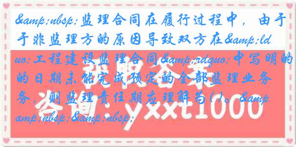 &nbsp;监理合同在履行过程中，由于非监理方的原因导致双方在&ldquo;工程建设监理合同&rdquo;中写明的日期未能完成预定的全部监理业务，则监理责任期应理解为( )。&nbsp;&nbsp;