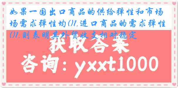 如果一国出口商品的供给弹性和市场需求弹性均()1,进口商品的需求弹性()1,则表明其外贸收支相对稳定