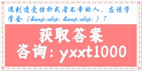 遇到遭受挫折或者不幸的人，应该学会（&nbsp; &nbsp; ）？