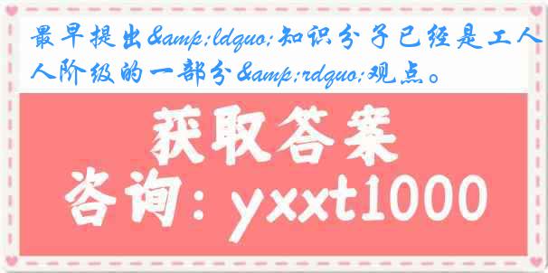 最早提出&ldquo;知识分子已经是工人阶级的一部分&rdquo;观点。