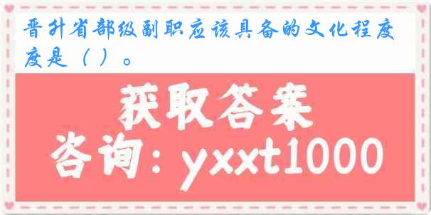 晋升省部级副职应该具备的文化程度是（ ）。