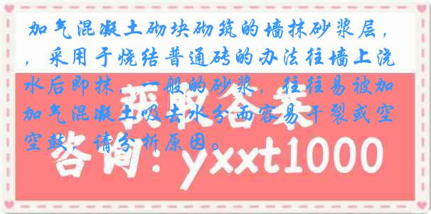 加气混凝土砌块砌筑的墙抹砂浆层，采用于烧结普通砖的办法往墙上浇水后即抹，一般的砂浆，往往易被加气混凝土吸去水分而容易干裂或空鼓，请分析原因。