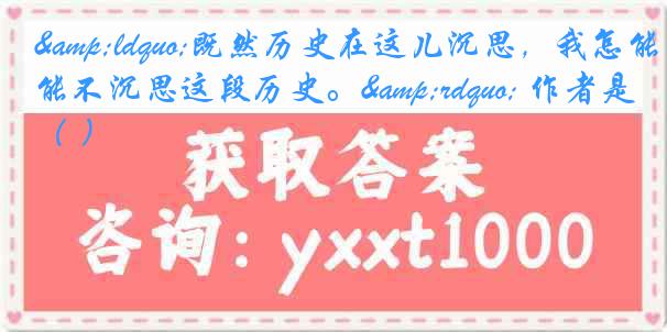 &ldquo;既然历史在这儿沉思，我怎能不沉思这段历史。&rdquo; 作者是（ ）