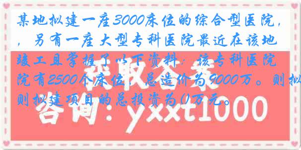 某地拟建一座3000床位的综合型医院，另有一座大型专科医院最近在该地竣工且掌握了以下资料：该专科医院有2500个床位，总造价为9000万。则拟建项目的总投资为()万元。