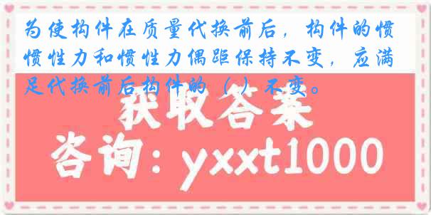 为使构件在质量代换前后，构件的惯性力和惯性力偶距保持不变，应满足代换前后构件的（ ）不变。
