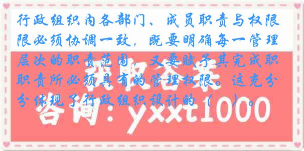 行政组织内各部门、成员职责与权限必须协调一致，既要明确每一管理层次的职责范围，又要赋予其完成职责所必须具有的管理权限。这充分体现了行政组织设计的（　）。