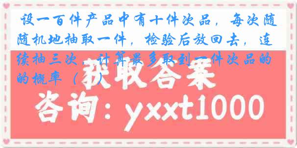 设一百件产品中有十件次品，每次随机地抽取一件，检验后放回去，连续抽三次，计算最多取到一件次品的概率（　）