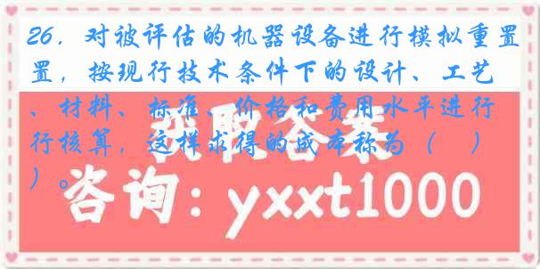 26．对被评估的机器设备进行模拟重置，按现行技术条件下的设计、工艺、材料、标准、价格和费用水平进行核算，这样求得的成本称为（　）。
