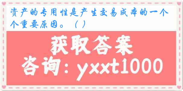 资产的专用性是产生交易成本的一个重要原因。（ ）