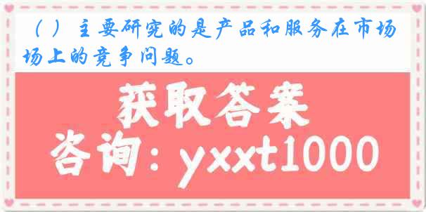 （ ）主要研究的是产品和服务在市场上的竞争问题。