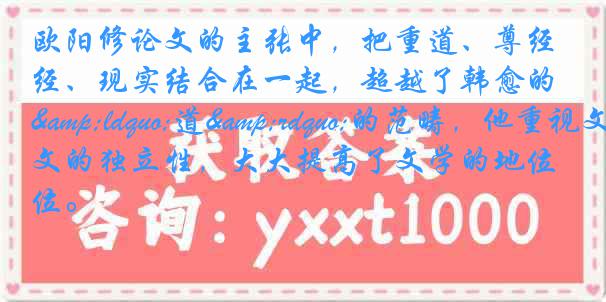 欧阳修论文的主张中，把重道、尊经、现实结合在一起，超越了韩愈的&ldquo;道&rdquo;的范畴，他重视文的独立性，大大提高了文学的地位。
