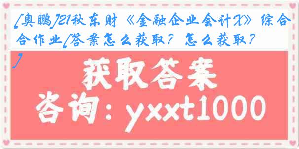 [奥鹏]21秋东财《金融企业会计X》综合作业[答案怎么获取？怎么获取？]