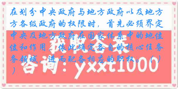 在划分中央政府与地方政府以及地方各级政府的权限时，首先必须界定中央及地方政府在国家体系中的地位和作用，依此确定各自的核心任务领域，进而配备相应的职权。（ ）