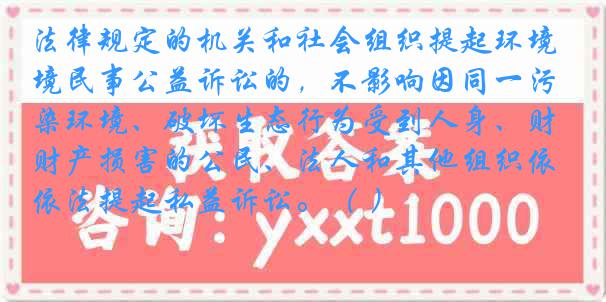 法律规定的机关和社会组织提起环境民事公益诉讼的，不影响因同一污染环境、破坏生态行为受到人身、财产损害的公民、法人和其他组织依法提起私益诉讼。（ ）