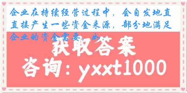 企业在持续经营过程中，会自发地直接产生一些资金来源，部分地满足企业的资金需要，如：