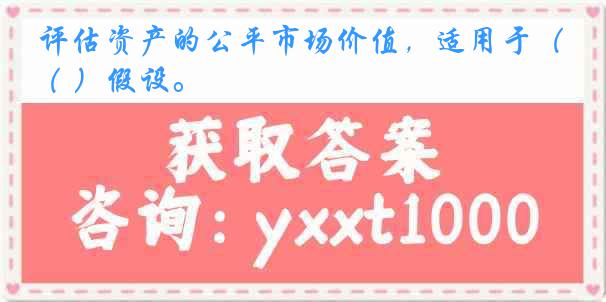 评估资产的公平市场价值，适用于（ ）假设。